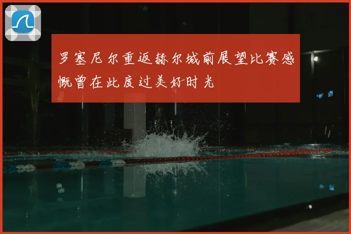 罗塞尼尔重返赫尔城前展望比赛感慨曾在此度过美好时光
