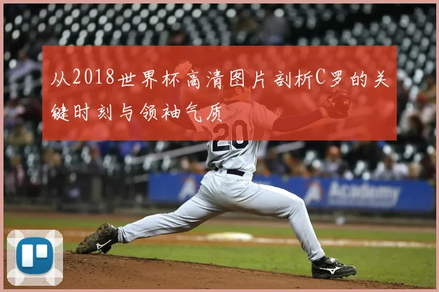从2018世界杯高清图片剖析C罗的关键时刻与领袖气质