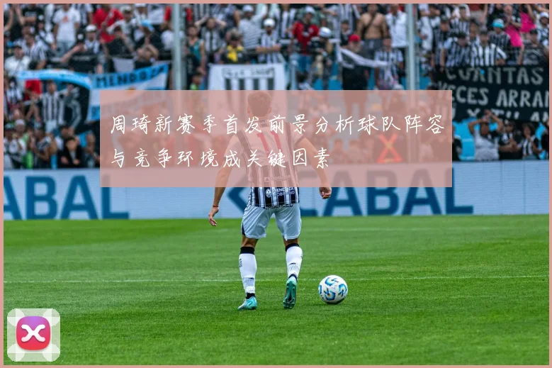 周琦新赛季首发前景分析球队阵容与竞争环境成关键因素