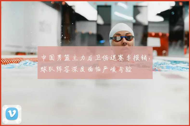 中国男篮主力后卫伤退赛季报销，球队阵容深度面临严峻考验