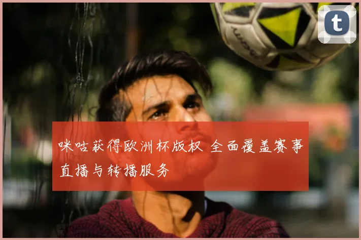 咪咕获得欧洲杯版权 全面覆盖赛事直播与转播服务
