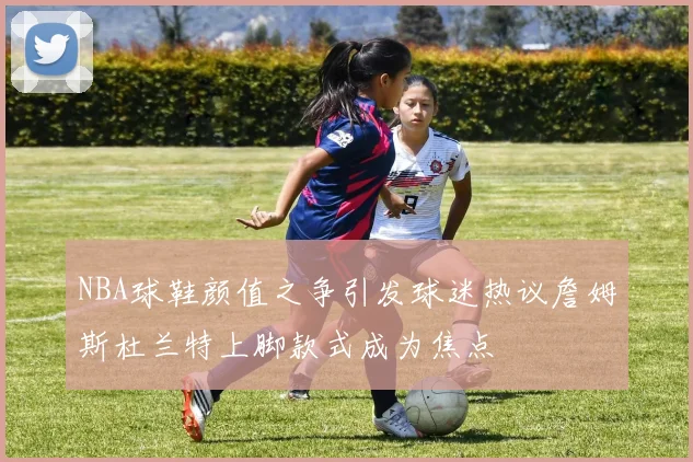 NBA球鞋颜值之争引发球迷热议詹姆斯杜兰特上脚款式成为焦点