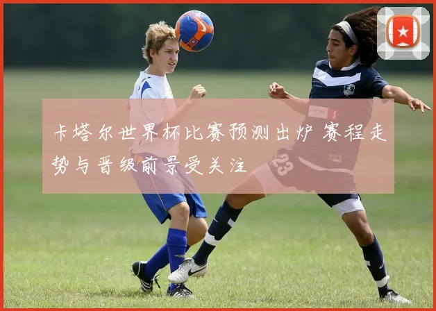 卡塔尔世界杯比赛预测出炉 赛程走势与晋级前景受关注