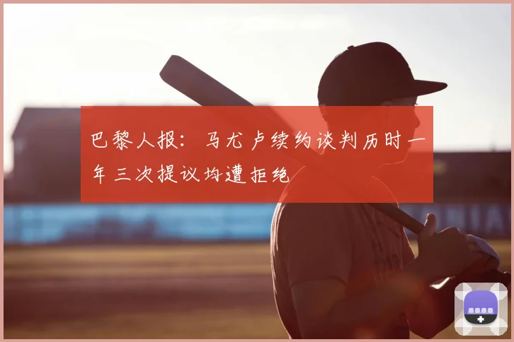 巴黎人报：马尤卢续约谈判历时一年三次提议均遭拒绝