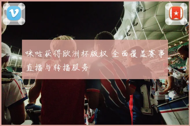 咪咕获得欧洲杯版权 全面覆盖赛事直播与转播服务