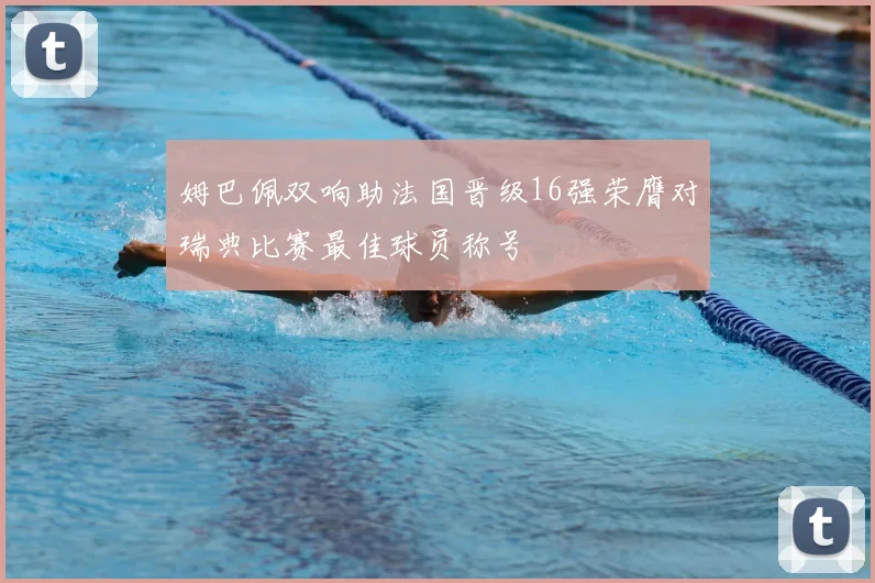 姆巴佩双响助法国晋级16强荣膺对瑞典比赛最佳球员称号