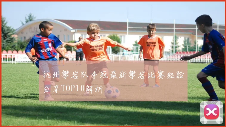 杭州攀岩队夺冠最新攀岩比赛经验分享TOP10解析