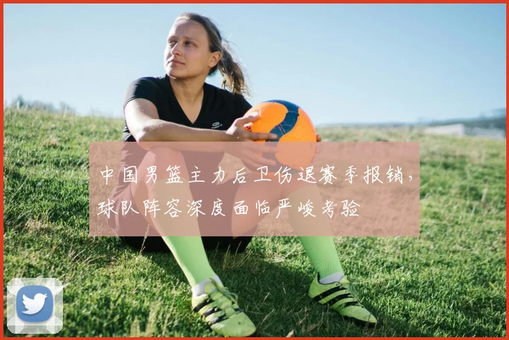 中国男篮主力后卫伤退赛季报销，球队阵容深度面临严峻考验