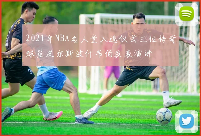 2021年NBA名人堂入选仪式三位传奇球星皮尔斯波什韦伯发表演讲