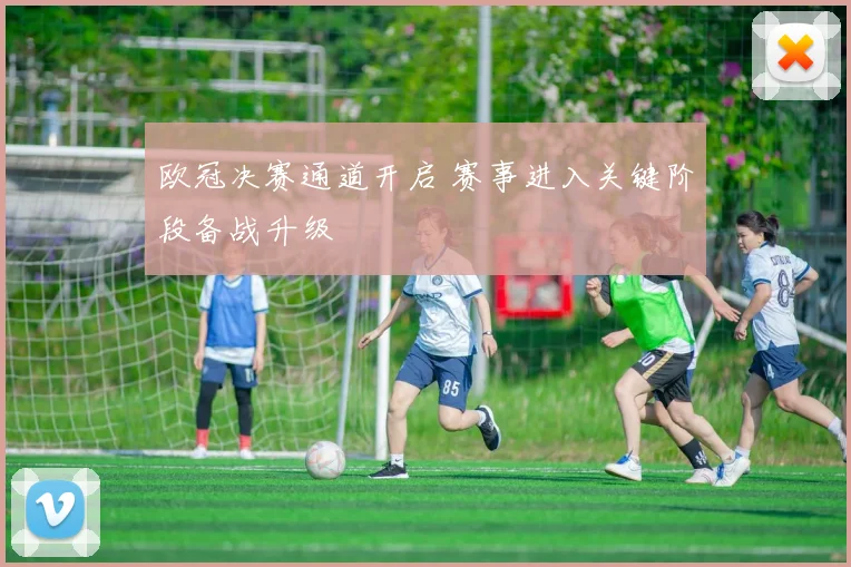 欧冠决赛通道开启 赛事进入关键阶段备战升级