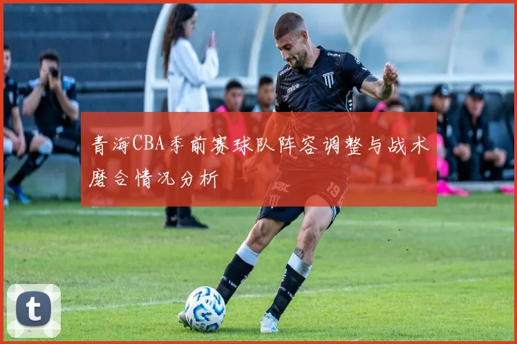 青海CBA季前赛球队阵容调整与战术磨合情况分析