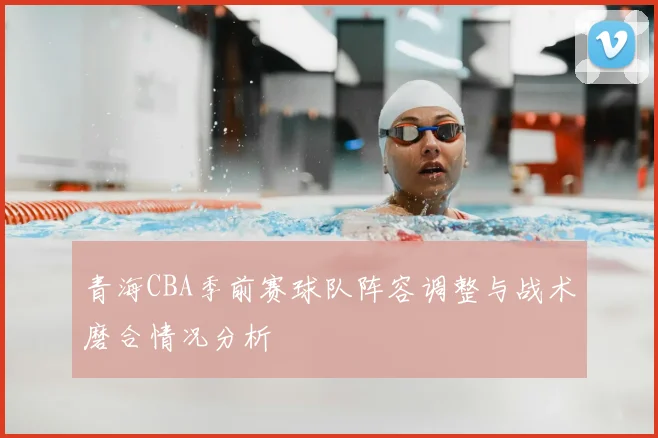 青海CBA季前赛球队阵容调整与战术磨合情况分析