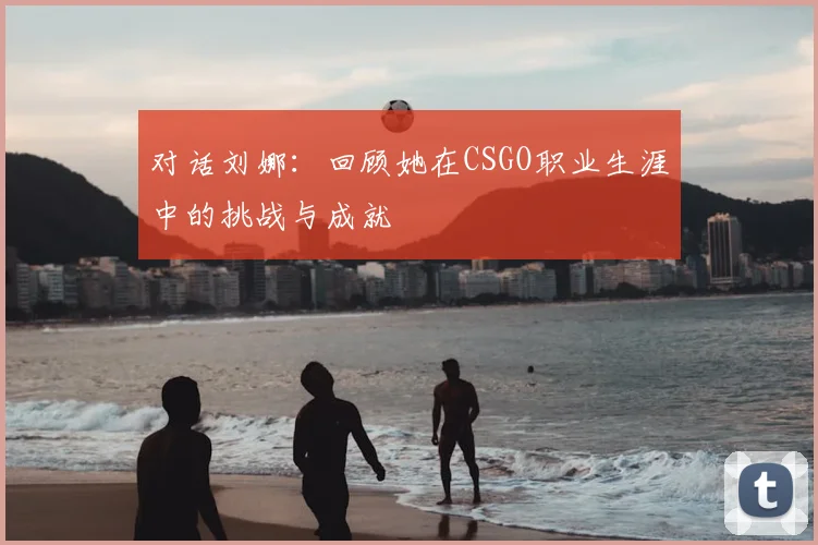 对话刘娜：回顾她在CSGO职业生涯中的挑战与成就
