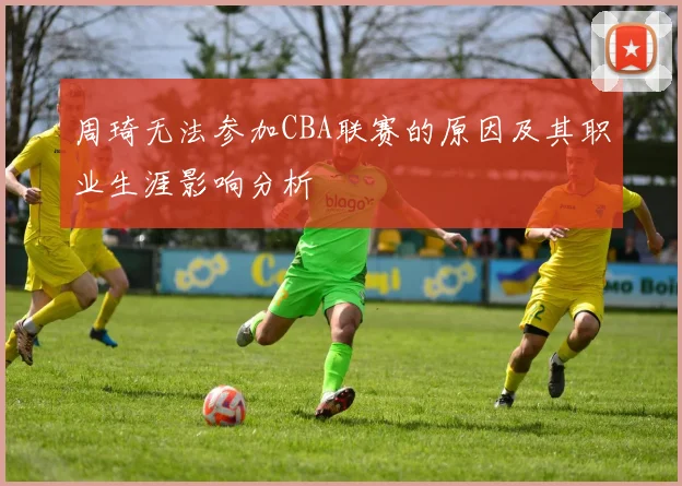 周琦无法参加CBA联赛的原因及其职业生涯影响分析
