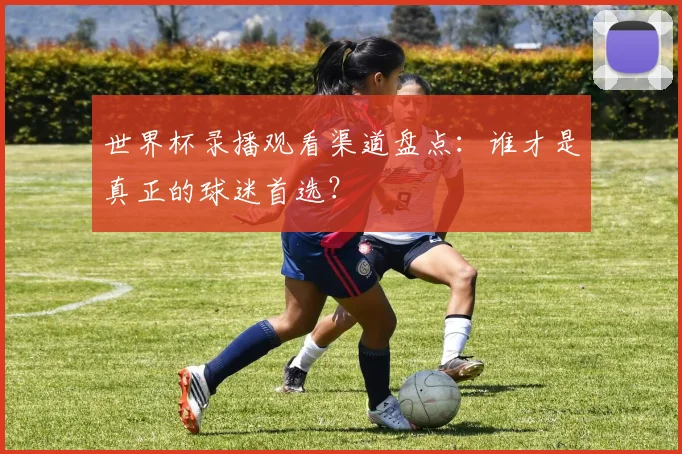 世界杯录播观看渠道盘点：谁才是真正的球迷首选？