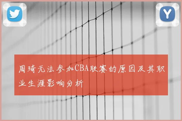 周琦无法参加CBA联赛的原因及其职业生涯影响分析