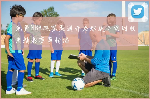 免费NBA观赛渠道开启球迷可实时收看精彩赛事转播