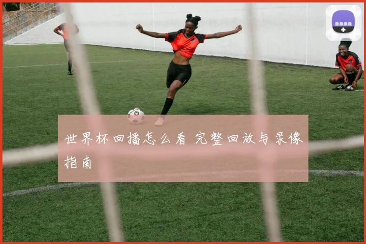 世界杯回播怎么看 完整回放与录像指南