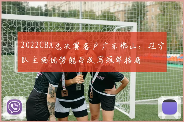 2022CBA总决赛落户广东佛山，辽宁队主场优势能否改写冠军格局