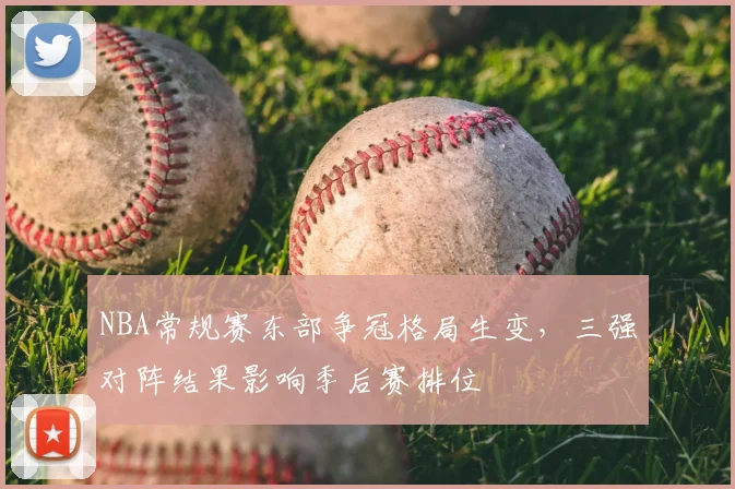 NBA常规赛东部争冠格局生变,三强对阵结果影响季后赛排位