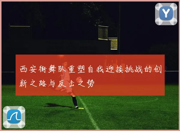 西安街舞队重塑自我迎接挑战的创新之路与反击之势