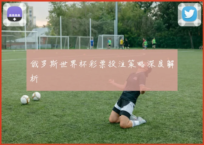 俄罗斯世界杯彩票投注策略深度解析