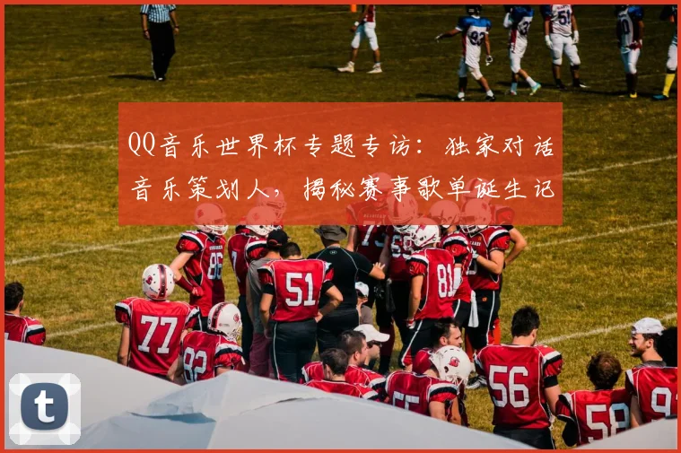 QQ音乐世界杯专题专访:独家对话音乐策划人,揭秘赛事歌单诞生记