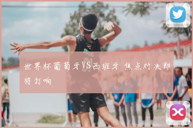 世界杯葡萄牙VS西班牙 焦点对决即将打响