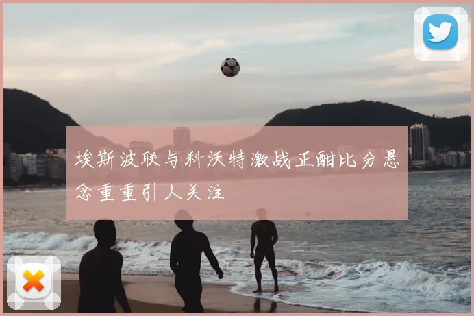 埃斯波联与科沃特激战正酣比分悬念重重引人关注