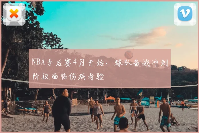 NBA季后赛4月开始，球队备战冲刺阶段面临伤病考验