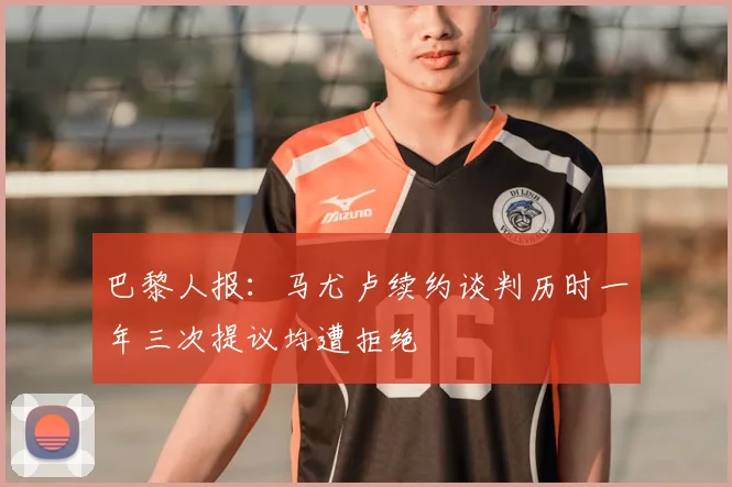 巴黎人报：马尤卢续约谈判历时一年三次提议均遭拒绝