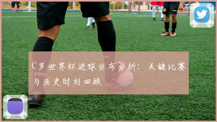 C罗世界杯进球分布分析：关键比赛与历史时刻回顾