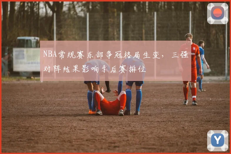 NBA常规赛东部争冠格局生变,三强对阵结果影响季后赛排位