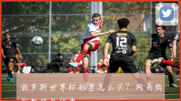 俄罗斯世界杯彩票怎么买？网易购彩教程与优惠