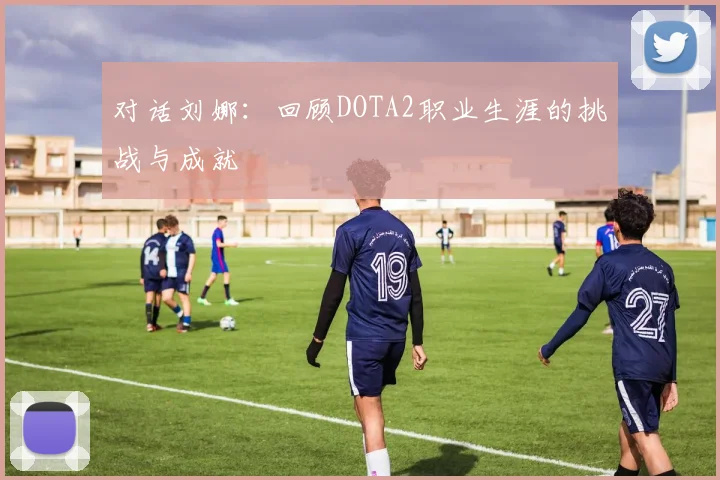 对话刘娜：回顾DOTA2职业生涯的挑战与成就