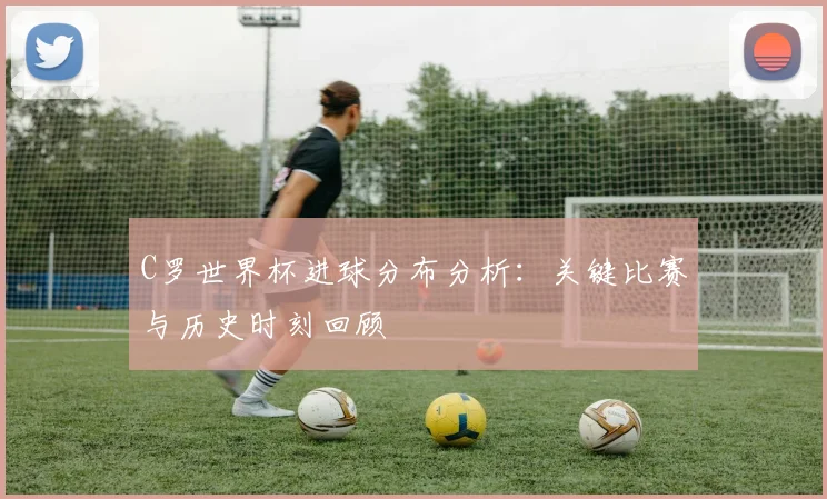 C罗世界杯进球分布分析：关键比赛与历史时刻回顾