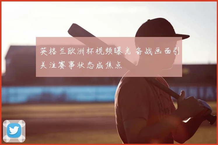 英格兰欧洲杯视频曝光 备战画面引关注赛事状态成焦点