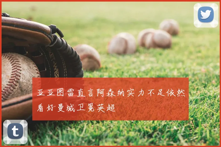 亚亚图雷直言阿森纳实力不足依然看好曼城卫冕英超