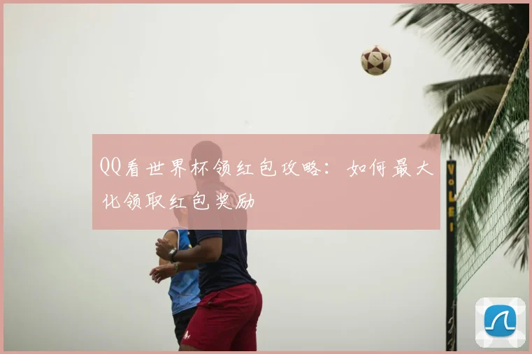QQ看世界杯领红包攻略:如何最大化领取红包奖励