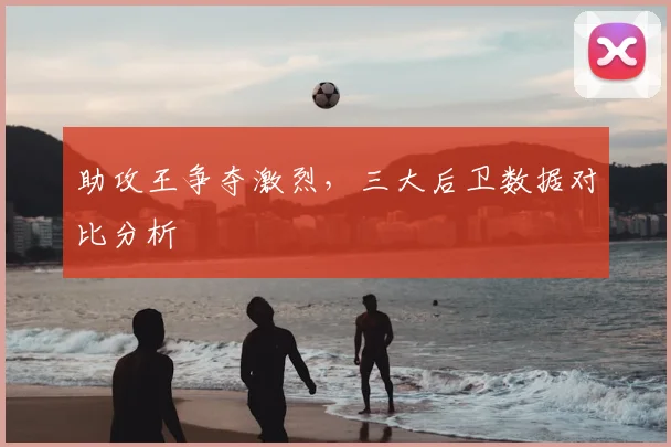 助攻王争夺激烈，三大后卫数据对比分析