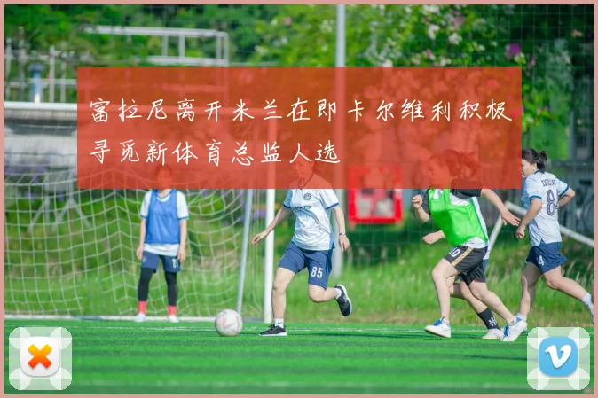富拉尼离开米兰在即卡尔维利积极寻觅新体育总监人选