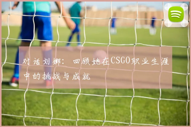 对话刘娜：回顾她在CSGO职业生涯中的挑战与成就