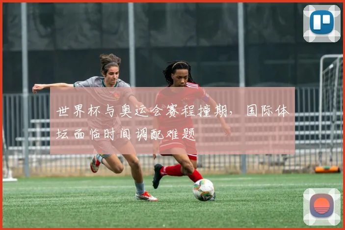世界杯与奥运会赛程撞期，国际体坛面临时间调配难题